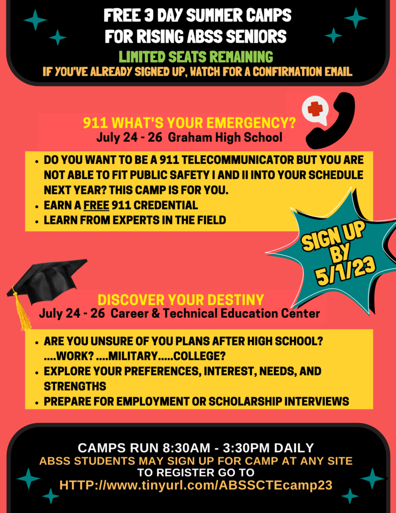Flyer advertising CTE summer camp with text, " FREE3 DAYSUMMERCAMPS FORRISINGABSSSENIORS LIMITED SEATS REMAINING I F YOUV' E ALREADY SIGNED UP, MATCH FOR ACONFIRMATION EMALI 9 1 1WHAT'SYOUREMERGENCY? July 2 4 -2 6 Graham High School • DO YOU WANT TO BE A911 TELECOMMUNICATOR BUT YOU ARE NOT ABLE TO FIT PUBLIC SAFETY I AND II INTO YOUR SCHEDULE NEXT YEAR? THIS CAMP IS FOR YOU. • EARN AFREE 911 CREDENTIAL • LEARN FROM EXPERTS IN THEFIELD DISCOVERYOURDESTINY July 2 4- 2 6 Career & Technical Education Center • ARE YOU UNSURE OF YOU PLANS AFTER HIGH SCHOOL? WORK?. ....MILITARY. ..COLLEGE? • EXPLORE YOUR PREFERENCES, INTEREST, NEEDS, AND STRENGTHS • PREPARE FOR EMPLOYMENT OR SCHOLARSHIP INTERVIEWS CAMPSR U N8:30AM- 3:30PMDAILY ABSSSTUDENTSMAYSIGNUPFORCAMPA TANYSITE T OREGISTERG OT O HTTP://www.tinyurl.com/ABSSCTEcamp23 BI SIGN UP 5/23"